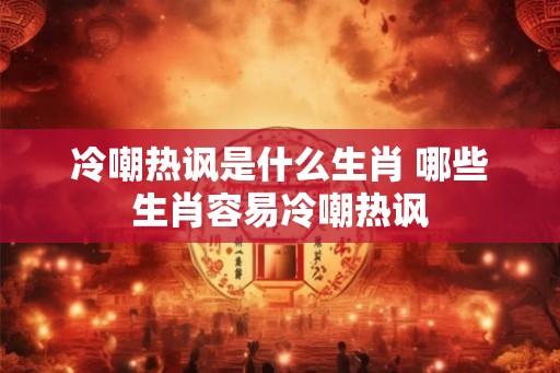 冷嘲热讽是什么生肖 哪些生肖容易冷嘲热讽