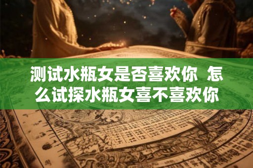测试水瓶女是否喜欢你 怎么试探水瓶女喜不喜欢你 测试水瓶女是否喜欢你 怎么试探水瓶女喜不喜欢你