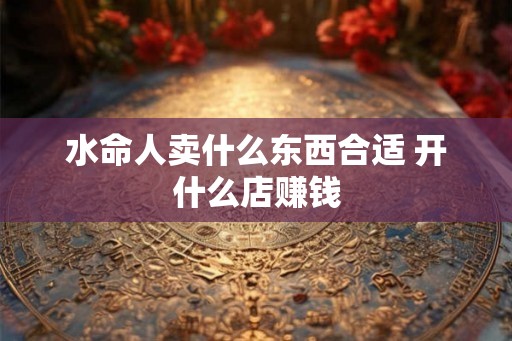 水命人卖什么东西合适 开什么店赚钱 水命人卖什么东西合适 开什么店赚钱
