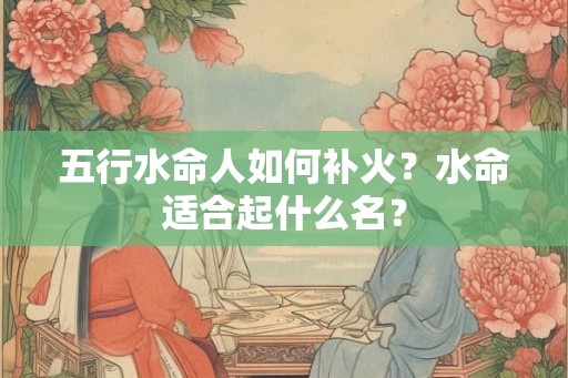 五行水命人如何补火?水命适合起什么名? 五行水命人如何补火?水命适合起什么名?