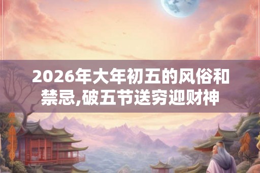 2026年大年初五的风俗和禁忌,破五节送穷迎财神 2026年大年初五的风俗和禁忌,破五节送穷迎财神