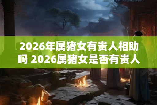 2026年属猪女有贵人相助吗 2026属猪女是否有贵人相助