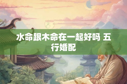 水命跟木命在一起好吗 五行婚配