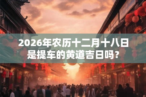 2026年农历十二月十八日是提车的黄道吉日吗？