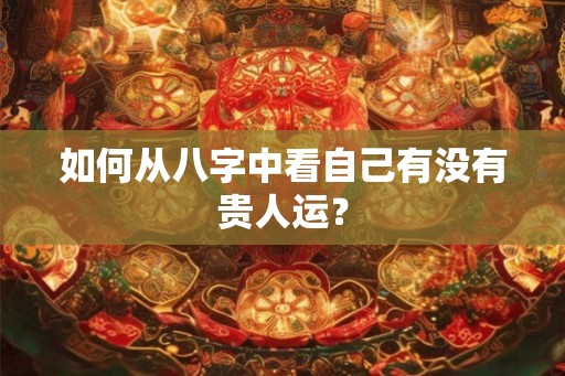 如何从八字中看自己有没有贵人运? 如何从八字中看自己有没有贵人运?
