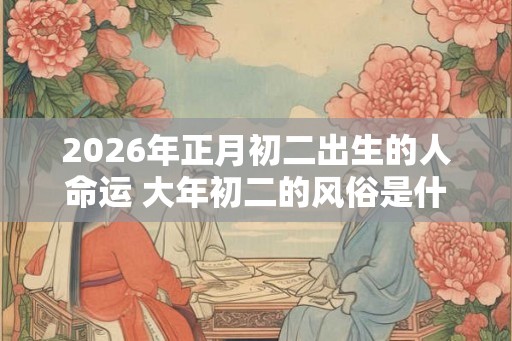 2026年正月初二出生的人命运 大年初二的风俗是什么