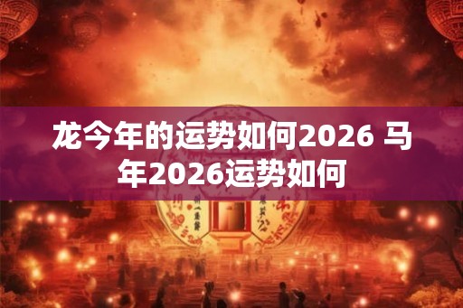龙今年的运势如何2026 马年2026运势如何 龙今年的运势如何2026 马年2026运势如何