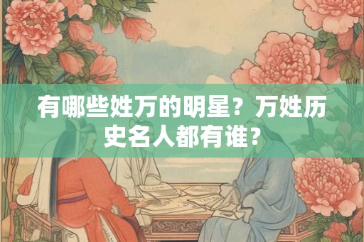 有哪些姓万的明星?万姓历史名人都有谁? 有哪些姓万的明星?万姓历史名人都有谁?