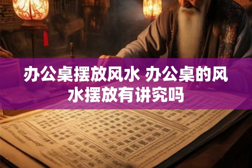 办公桌摆放风水 办公桌的风水摆放有讲究吗 办公桌摆放风水 办公桌的风水摆放有讲究吗