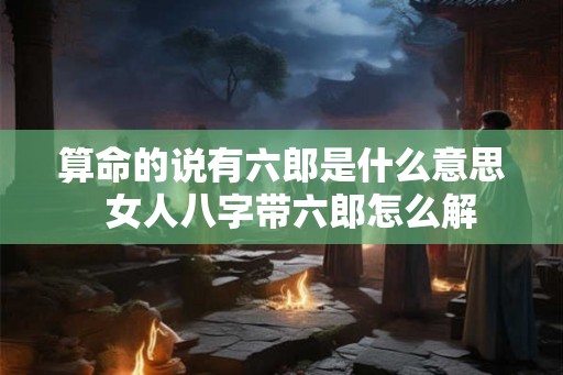 算命的说有六郎是什么意思 女人八字带六郎怎么解 算命的说有六郎是什么意思 女人八字带六郎怎么解
