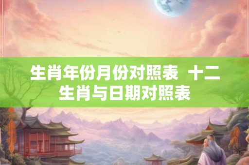 生肖年份月份对照表  十二生肖与日期对照表