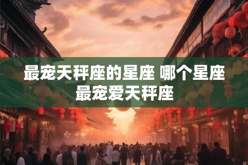 最宠天秤座的星座 哪个星座最宠爱天秤座 最宠天秤座的星座 哪个星座最宠爱天秤座