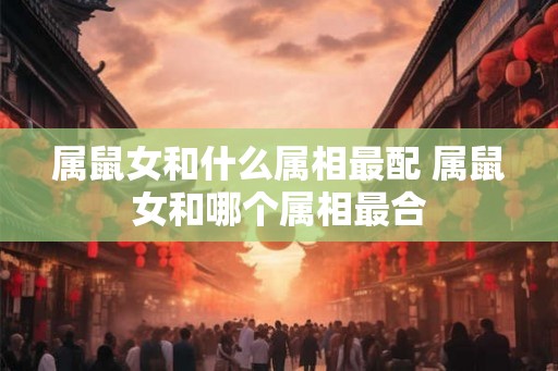 属鼠女和什么属相最配 属鼠女和哪个属相最合