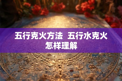五行克火方法  五行水克火怎样理解