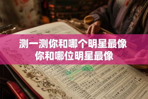 测一测你和哪个明星最像 你和哪位明星最像