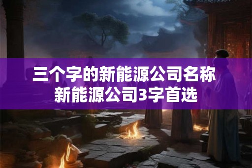 三个字的新能源公司名称 新能源公司3字首选