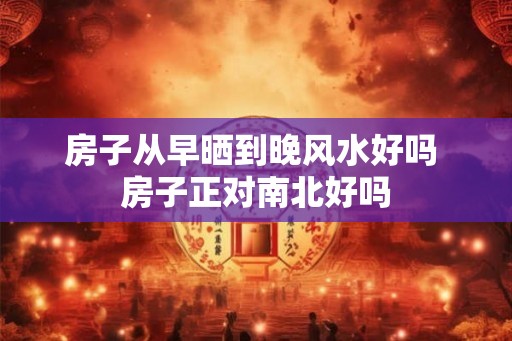 房子从早晒到晚风水好吗 房子正对南北好吗