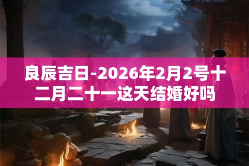 良辰吉日-2026年2月2号十二月二十一这天结婚好吗
