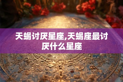 天蝎讨厌星座,天蝎座最讨厌什么星座