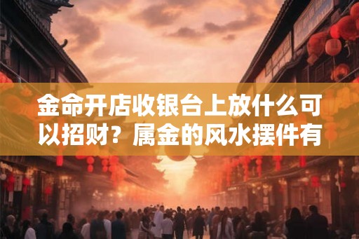 金命开店收银台上放什么可以招财？属金的风水摆件有哪些？
