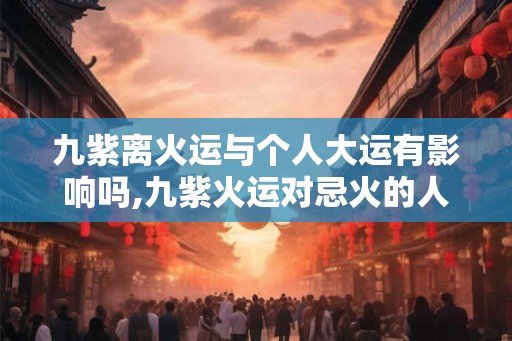九紫离火运与个人大运有影响吗,九紫火运对忌火的人好吗