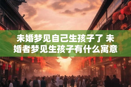 未婚梦见自己生孩子了 未婚者梦见生孩子有什么寓意