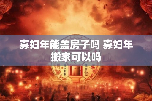 寡妇年能盖房子吗 寡妇年搬家可以吗