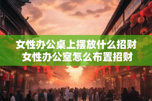 女性办公桌上摆放什么招财 女性办公室怎么布置招财