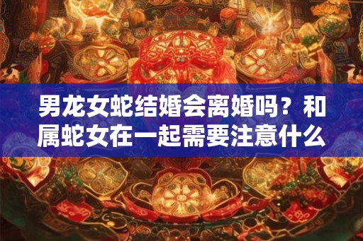 男龙女蛇结婚会离婚吗？和属蛇女在一起需要注意什么？