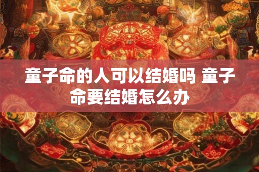 童子命的人可以结婚吗 童子命要结婚怎么办 童子命的人可以结婚吗 童子命要结婚怎么办