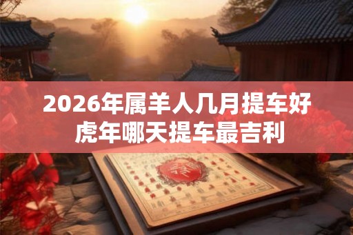 2026年属羊人几月提车好 虎年哪天提车最吉利