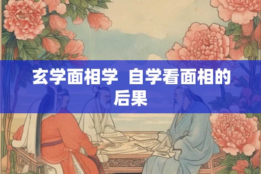 玄学面相学 自学看面相的后果 玄学面相学 自学看面相的后果