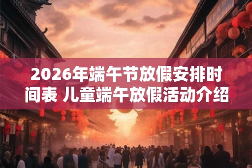 2026年端午节放假安排时间表 儿童端午放假活动介绍