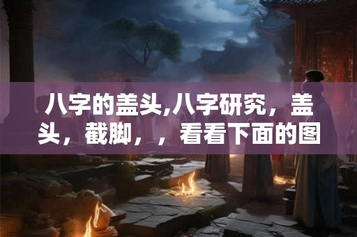 八字的盖头,八字研究,盖头,截脚,,看看下面的图片 八字的盖头,八字研究,盖头,截脚,,看看下面的图片