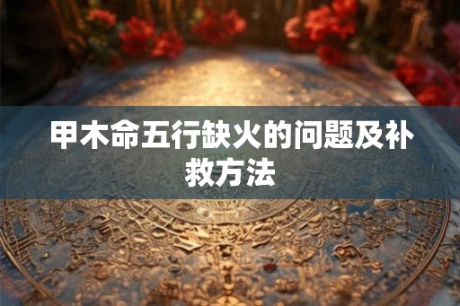 甲木命五行缺火的问题及补救方法 甲木命五行缺火的问题及补救方法