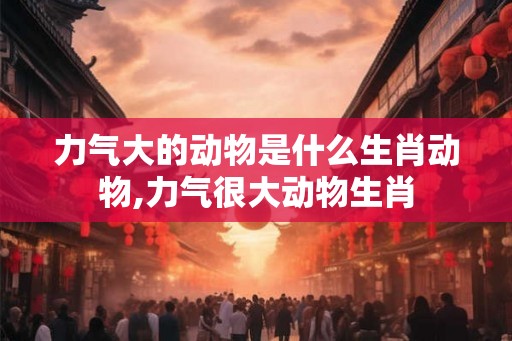 力气大的动物是什么生肖动物,力气很大动物生肖 力气大的动物是什么生肖动物,力气很大动物生肖