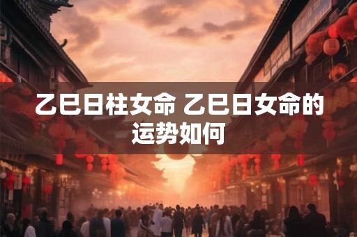 乙巳日柱女命 乙巳日女命的运势如何