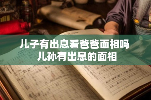 儿子有出息看爸爸面相吗 儿孙有出息的面相 儿子有出息看爸爸面相吗 儿孙有出息的面相