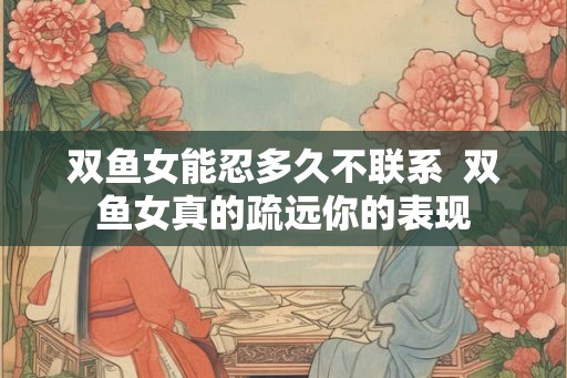 双鱼女能忍多久不联系 双鱼女真的疏远你的表现 双鱼女能忍多久不联系 双鱼女真的疏远你的表现