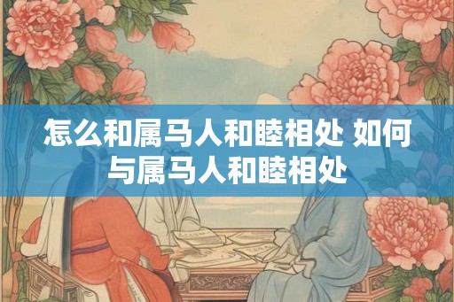 怎么和属马人和睦相处 如何与属马人和睦相处 怎么和属马人和睦相处 如何与属马人和睦相处