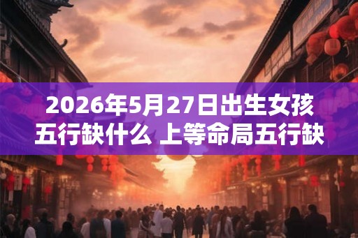 2026年5月27日出生女孩五行缺什么 上等命局五行缺金