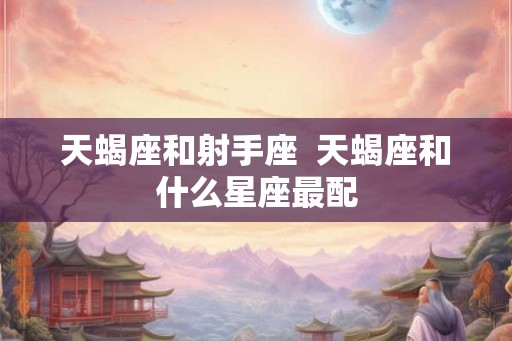 天蝎座和射手座 天蝎座和什么星座最配 天蝎座和射手座 天蝎座和什么星座最配