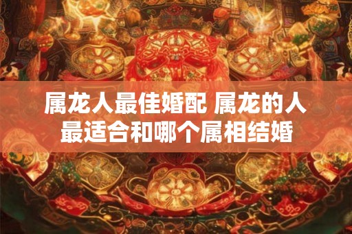 属龙人最佳婚配 属龙的人最适合和哪个属相结婚