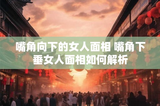 嘴角向下的女人面相 嘴角下垂女人面相如何解析