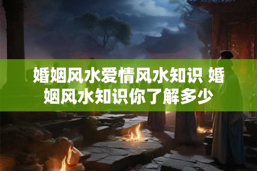 婚姻风水爱情风水知识 婚姻风水知识你了解多少