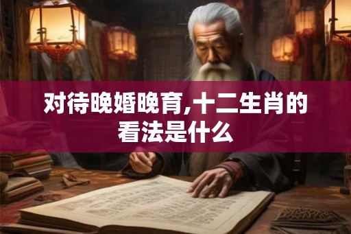 对待晚婚晚育,十二生肖的看法是什么