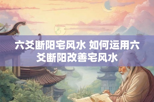 六爻断阳宅风水 如何运用六爻断阳改善宅风水 六爻断阳宅风水 如何运用六爻断阳改善宅风水