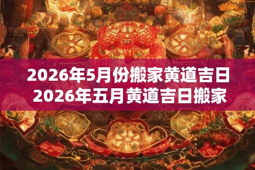 2026年5月份搬家黄道吉日 2026年五月黄道吉日搬家