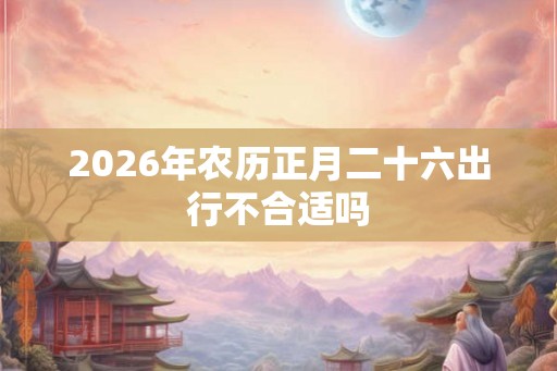 2026年农历正月二十六出行不合适吗