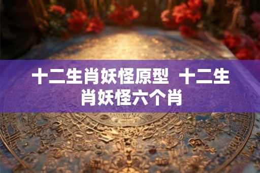 十二生肖妖怪原型  十二生肖妖怪六个肖